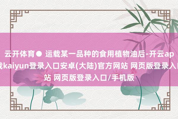 云开体育● 运载某一品种的食用植物油后-开云app官网下载kaiyun登录入口安卓(大陆)官方网站 网页版登录入口/手机版