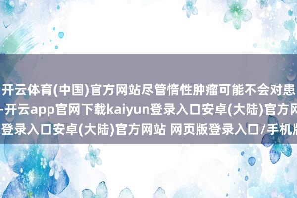 开云体育(中国)官方网站尽管惰性肿瘤可能不会对患者生命组成就即威迫-开云app官网下载kaiyun登录入口安卓(大陆)官方网站 网页版登录入口/手机版