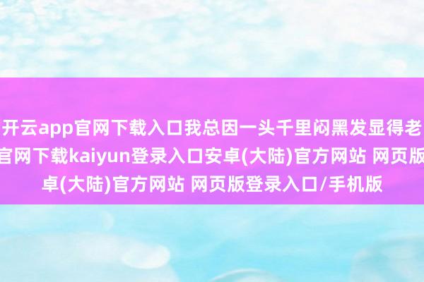 开云app官网下载入口我总因一头千里闷黑发显得老态龙钟-开云app官网下载kaiyun登录入口安卓(大陆)官方网站 网页版登录入口/手机版