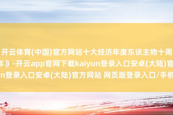 开云体育(中国)官方网站十大经济年度东谈主物十周年宣传片《对话新十年》-开云app官网下载kaiyun登录入口安卓(大陆)官方网站 网页版登录入口/手机版