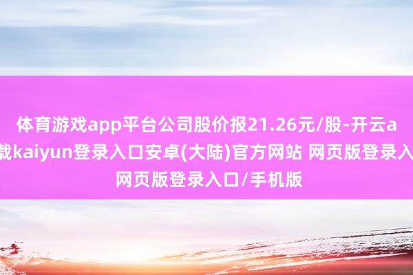 体育游戏app平台公司股价报21.26元/股-开云app官网下载kaiyun登录入口安卓(大陆)官方网站 网页版登录入口/手机版