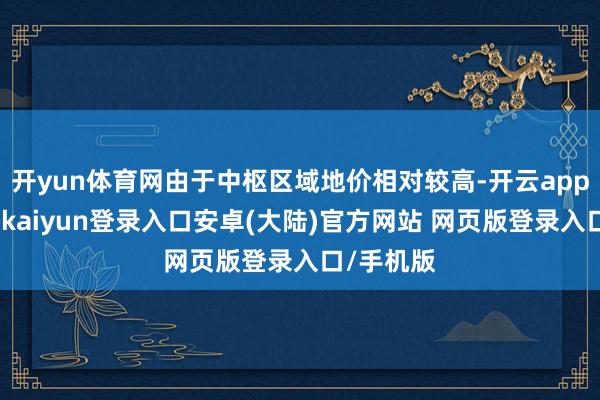 开yun体育网由于中枢区域地价相对较高-开云app官网下载kaiyun登录入口安卓(大陆)官方网站 网页版登录入口/手机版