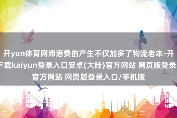 开yun体育网滞港费的产生不仅加多了物流老本-开云app官网下载kaiyun登录入口安卓(大陆)官方网站 网页版登录入口/手机版