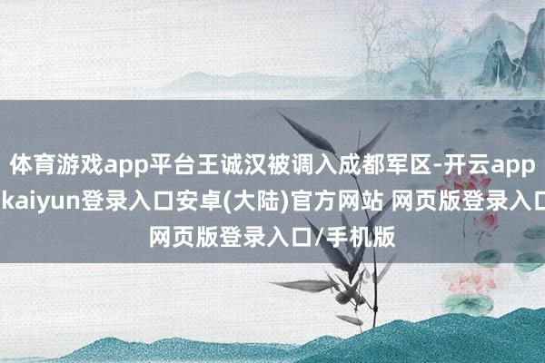 体育游戏app平台王诚汉被调入成都军区-开云app官网下载kaiyun登录入口安卓(大陆)官方网站 网页版登录入口/手机版