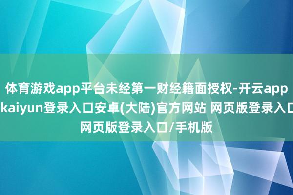 体育游戏app平台未经第一财经籍面授权-开云app官网下载kaiyun登录入口安卓(大陆)官方网站 网页版登录入口/手机版