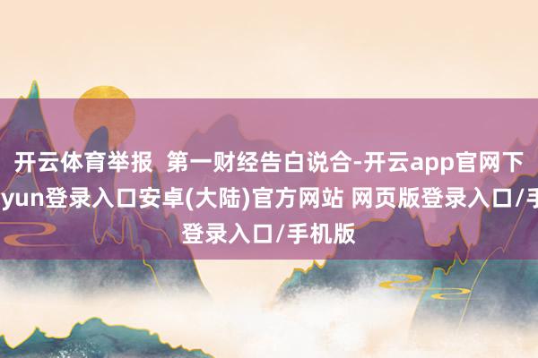 开云体育举报  第一财经告白说合-开云app官网下载kaiyun登录入口安卓(大陆)官方网站 网页版登录入口/手机版