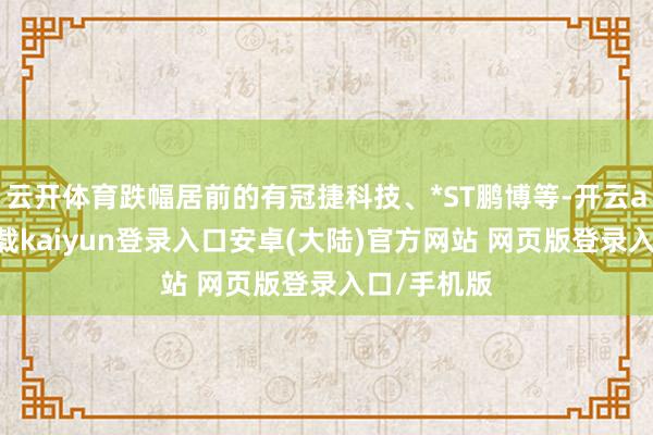 云开体育跌幅居前的有冠捷科技、*ST鹏博等-开云app官网下载kaiyun登录入口安卓(大陆)官方网站 网页版登录入口/手机版