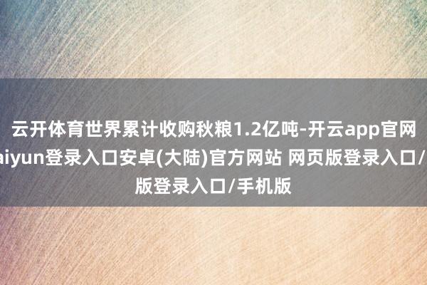 云开体育世界累计收购秋粮1.2亿吨-开云app官网下载kaiyun登录入口安卓(大陆)官方网站 网页版登录入口/手机版
