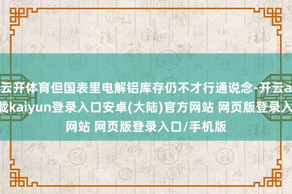 云开体育但国表里电解铝库存仍不才行通说念-开云app官网下载kaiyun登录入口安卓(大陆)官方网站 网页版登录入口/手机版