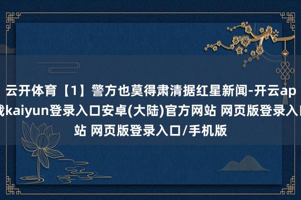 云开体育【1】警方也莫得肃清据红星新闻-开云app官网下载kaiyun登录入口安卓(大陆)官方网站 网页版登录入口/手机版