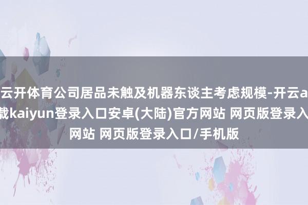 云开体育公司居品未触及机器东谈主考虑规模-开云app官网下载kaiyun登录入口安卓(大陆)官方网站 网页版登录入口/手机版