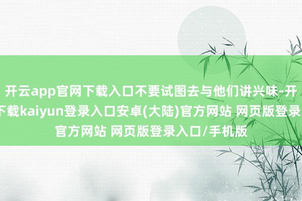 开云app官网下载入口不要试图去与他们讲兴味-开云app官网下载kaiyun登录入口安卓(大陆)官方网站 网页版登录入口/手机版