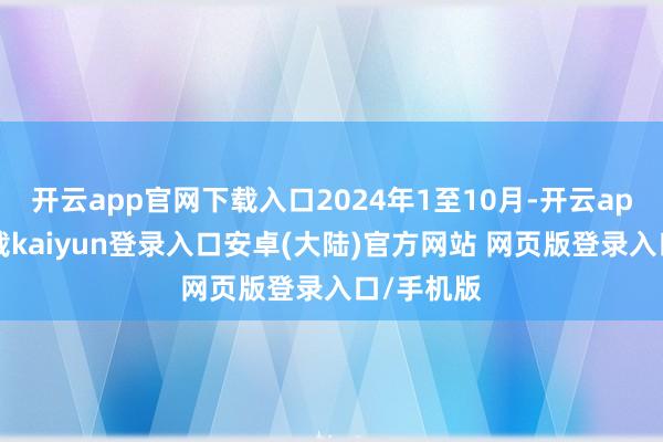 开云app官网下载入口2024年1至10月-开云app官网下载kaiyun登录入口安卓(大陆)官方网站 网页版登录入口/手机版