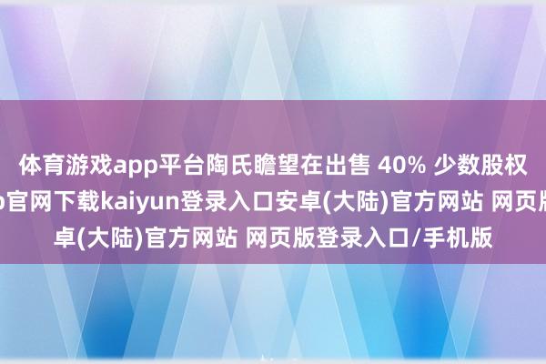 体育游戏app平台陶氏瞻望在出售 40% 少数股权的基础上-开云app官网下载kaiyun登录入口安卓(大陆)官方网站 网页版登录入口/手机版