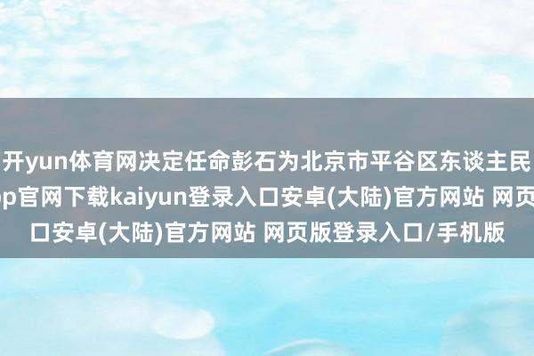 开yun体育网决定任命彭石为北京市平谷区东谈主民政府副区长-开云app官网下载kaiyun登录入口安卓(大陆)官方网站 网页版登录入口/手机版