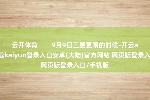 云开体育        9月9日三更更阑的时候-开云app官网下载kaiyun登录入口安卓(大陆)官方网站 网页版登录入口/手机版