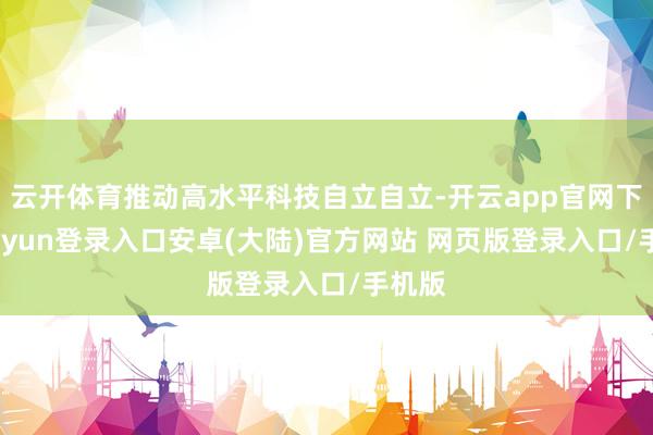 云开体育推动高水平科技自立自立-开云app官网下载kaiyun登录入口安卓(大陆)官方网站 网页版登录入口/手机版