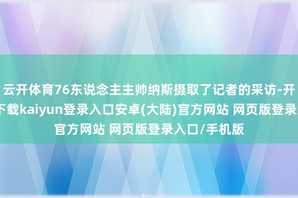 云开体育76东说念主主帅纳斯摄取了记者的采访-开云app官网下载kaiyun登录入口安卓(大陆)官方网站 网页版登录入口/手机版