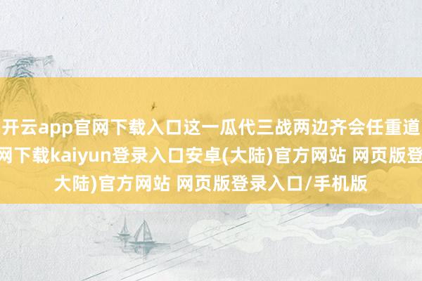 开云app官网下载入口这一瓜代三战两边齐会任重道远-开云app官网下载kaiyun登录入口安卓(大陆)官方网站 网页版登录入口/手机版
