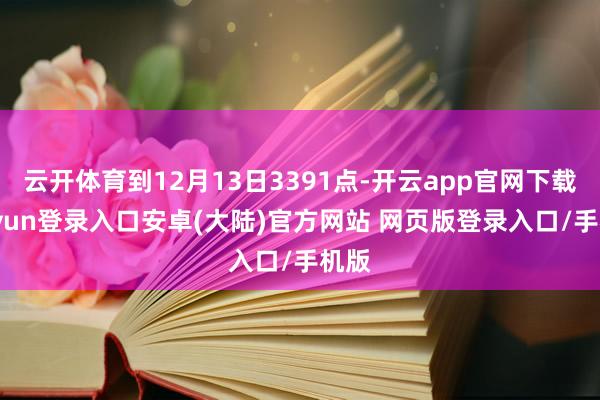 云开体育到12月13日3391点-开云app官网下载kaiyun登录入口安卓(大陆)官方网站 网页版登录入口/手机版