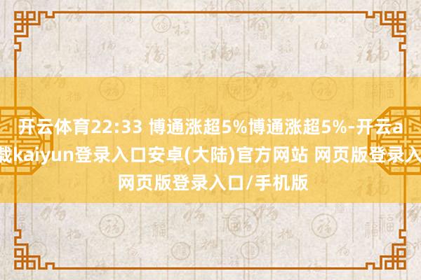 开云体育22:33 博通涨超5%博通涨超5%-开云app官网下载kaiyun登录入口安卓(大陆)官方网站 网页版登录入口/手机版