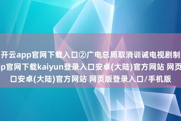开云app官网下载入口②广电总局取消训诫电视剧制作单元审批-开云app官网下载kaiyun登录入口安卓(大陆)官方网站 网页版登录入口/手机版