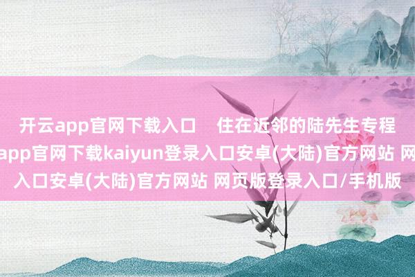 开云app官网下载入口    住在近邻的陆先生专程赶来过问共享会-开云app官网下载kaiyun登录入口安卓(大陆)官方网站 网页版登录入口/手机版