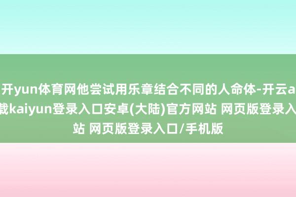 开yun体育网他尝试用乐章结合不同的人命体-开云app官网下载kaiyun登录入口安卓(大陆)官方网站 网页版登录入口/手机版