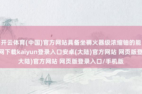开云体育(中国)官方网站具备坐褥火器级浓缩铀的能力-开云app官网下载kaiyun登录入口安卓(大陆)官方网站 网页版登录入口/手机版