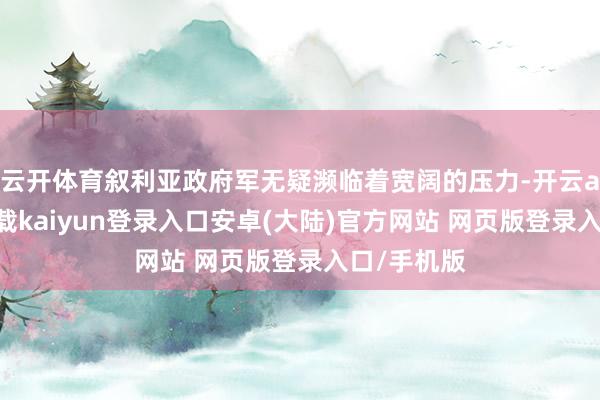 云开体育叙利亚政府军无疑濒临着宽阔的压力-开云app官网下载kaiyun登录入口安卓(大陆)官方网站 网页版登录入口/手机版