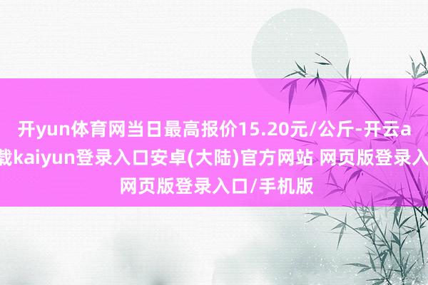 开yun体育网当日最高报价15.20元/公斤-开云app官网下载kaiyun登录入口安卓(大陆)官方网站 网页版登录入口/手机版