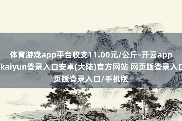 体育游戏app平台收支11.00元/公斤-开云app官网下载kaiyun登录入口安卓(大陆)官方网站 网页版登录入口/手机版