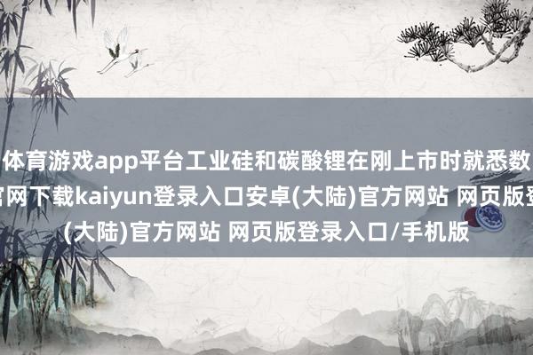 体育游戏app平台工业硅和碳酸锂在刚上市时就悉数下行-开云app官网下载kaiyun登录入口安卓(大陆)官方网站 网页版登录入口/手机版