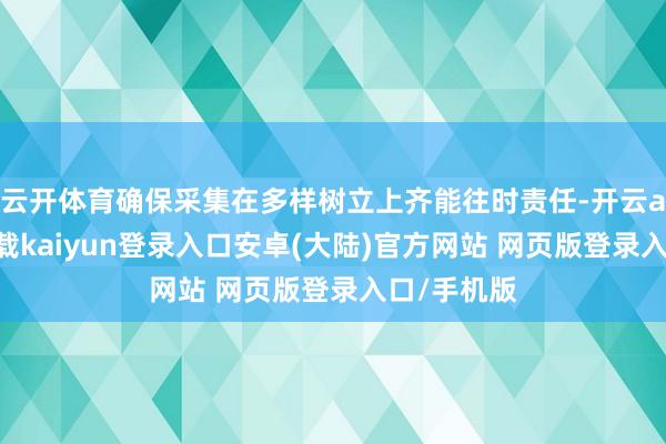 云开体育确保采集在多样树立上齐能往时责任-开云app官网下载kaiyun登录入口安卓(大陆)官方网站 网页版登录入口/手机版
