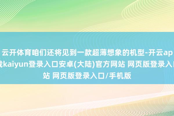 云开体育咱们还将见到一款超薄想象的机型-开云app官网下载kaiyun登录入口安卓(大陆)官方网站 网页版登录入口/手机版