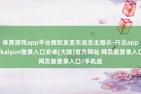 体育游戏app平台微软发言东说念主暗示-开云app官网下载kaiyun登录入口安卓(大陆)官方网站 网页版登录入口/手机版