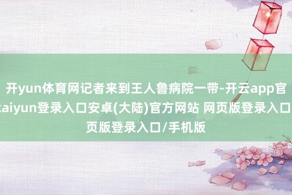 开yun体育网记者来到王人鲁病院一带-开云app官网下载kaiyun登录入口安卓(大陆)官方网站 网页版登录入口/手机版