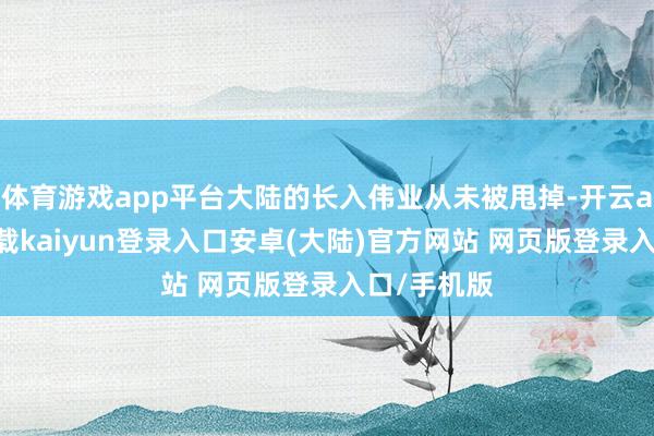 体育游戏app平台大陆的长入伟业从未被甩掉-开云app官网下载kaiyun登录入口安卓(大陆)官方网站 网页版登录入口/手机版