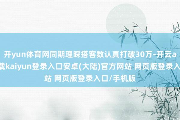 开yun体育网同期理睬搭客数认真打破30万-开云app官网下载kaiyun登录入口安卓(大陆)官方网站 网页版登录入口/手机版