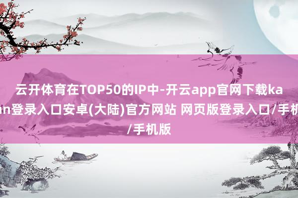 云开体育在TOP50的IP中-开云app官网下载kaiyun登录入口安卓(大陆)官方网站 网页版登录入口/手机版