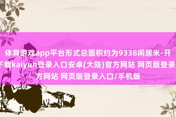 体育游戏app平台形式总面积约为9338闲居米-开云app官网下载kaiyun登录入口安卓(大陆)官方网站 网页版登录入口/手机版