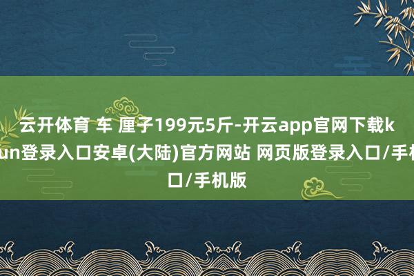 云开体育 车 厘子199元5斤-开云app官网下载kaiyun登录入口安卓(大陆)官方网站 网页版登录入口/手机版