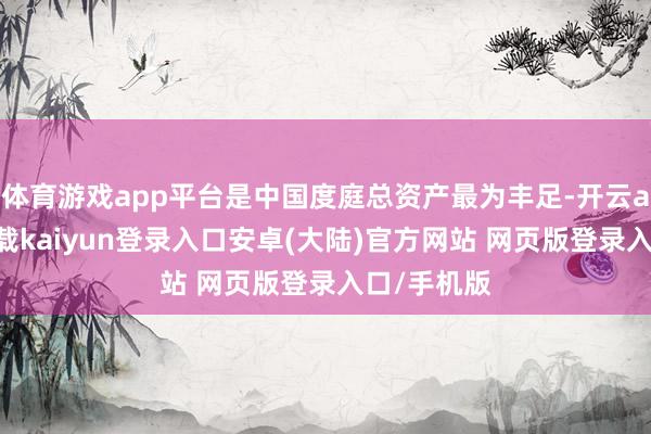 体育游戏app平台是中国度庭总资产最为丰足-开云app官网下载kaiyun登录入口安卓(大陆)官方网站 网页版登录入口/手机版