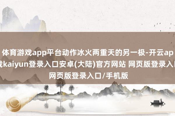 体育游戏app平台动作冰火两重天的另一极-开云app官网下载kaiyun登录入口安卓(大陆)官方网站 网页版登录入口/手机版