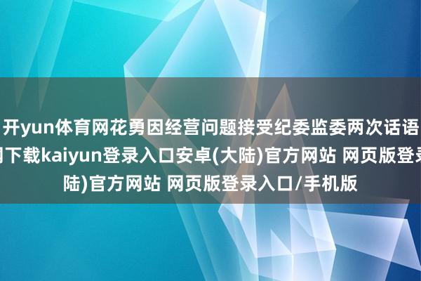 开yun体育网花勇因经营问题接受纪委监委两次话语-开云app官网下载kaiyun登录入口安卓(大陆)官方网站 网页版登录入口/手机版