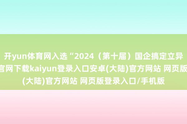 开yun体育网入选“2024（第十届）国企搞定立异遵守”-开云app官网下载kaiyun登录入口安卓(大陆)官方网站 网页版登录入口/手机版