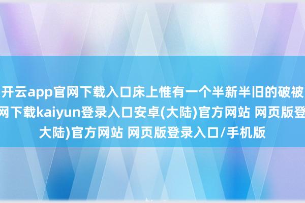 开云app官网下载入口床上惟有一个半新半旧的破被单-开云app官网下载kaiyun登录入口安卓(大陆)官方网站 网页版登录入口/手机版