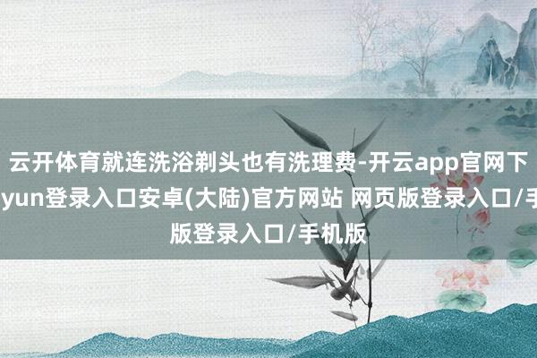 云开体育就连洗浴剃头也有洗理费-开云app官网下载kaiyun登录入口安卓(大陆)官方网站 网页版登录入口/手机版