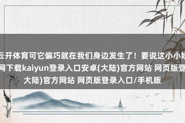 云开体育可它偏巧就在我们身边发生了！要说这小小姐啊-开云app官网下载kaiyun登录入口安卓(大陆)官方网站 网页版登录入口/手机版