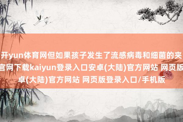 开yun体育网但如果孩子发生了流感病毒和细菌的夹杂感染-开云app官网下载kaiyun登录入口安卓(大陆)官方网站 网页版登录入口/手机版